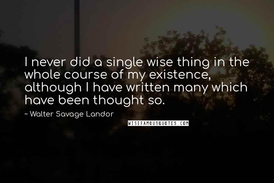 Walter Savage Landor quotes: I never did a single wise thing in the whole course of my existence, although I have written many which have been thought so.