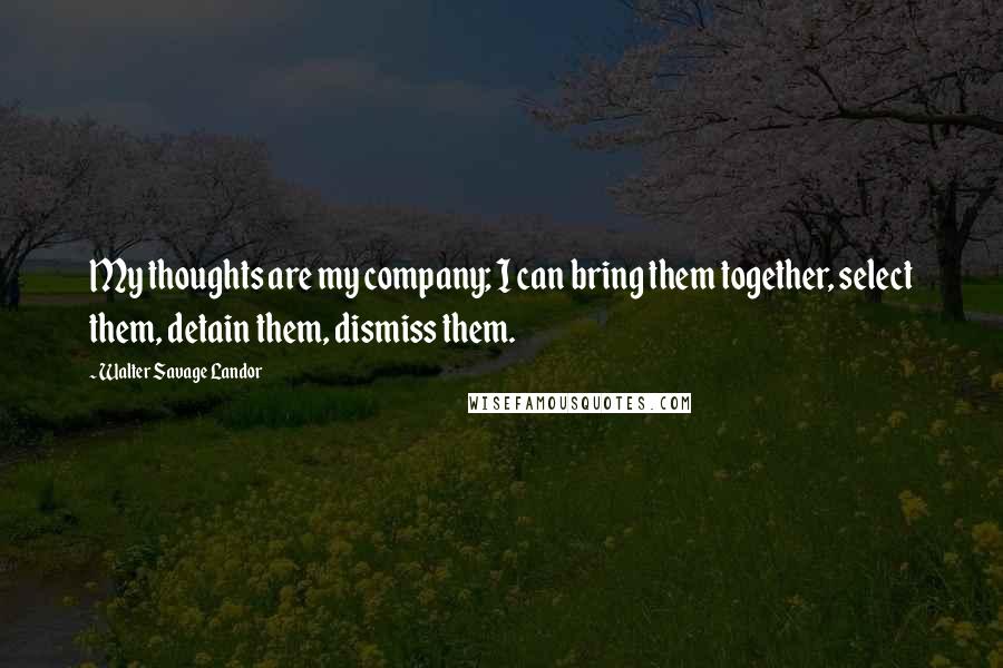 Walter Savage Landor quotes: My thoughts are my company; I can bring them together, select them, detain them, dismiss them.