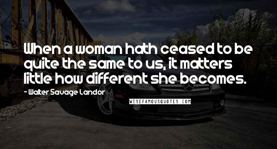 Walter Savage Landor quotes: When a woman hath ceased to be quite the same to us, it matters little how different she becomes.