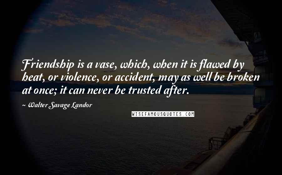 Walter Savage Landor quotes: Friendship is a vase, which, when it is flawed by heat, or violence, or accident, may as well be broken at once; it can never be trusted after.