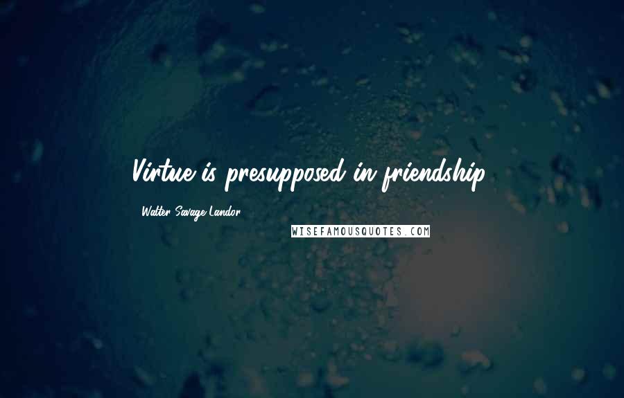 Walter Savage Landor quotes: Virtue is presupposed in friendship.