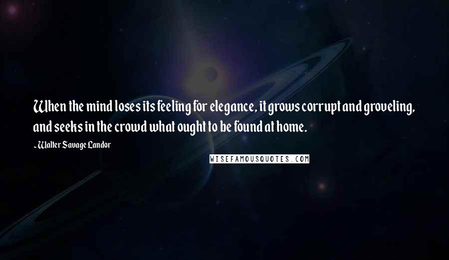 Walter Savage Landor quotes: When the mind loses its feeling for elegance, it grows corrupt and groveling, and seeks in the crowd what ought to be found at home.