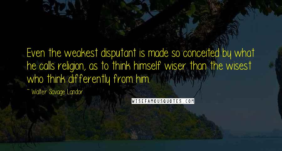 Walter Savage Landor quotes: Even the weakest disputant is made so conceited by what he calls religion, as to think himself wiser than the wisest who think differently from him.