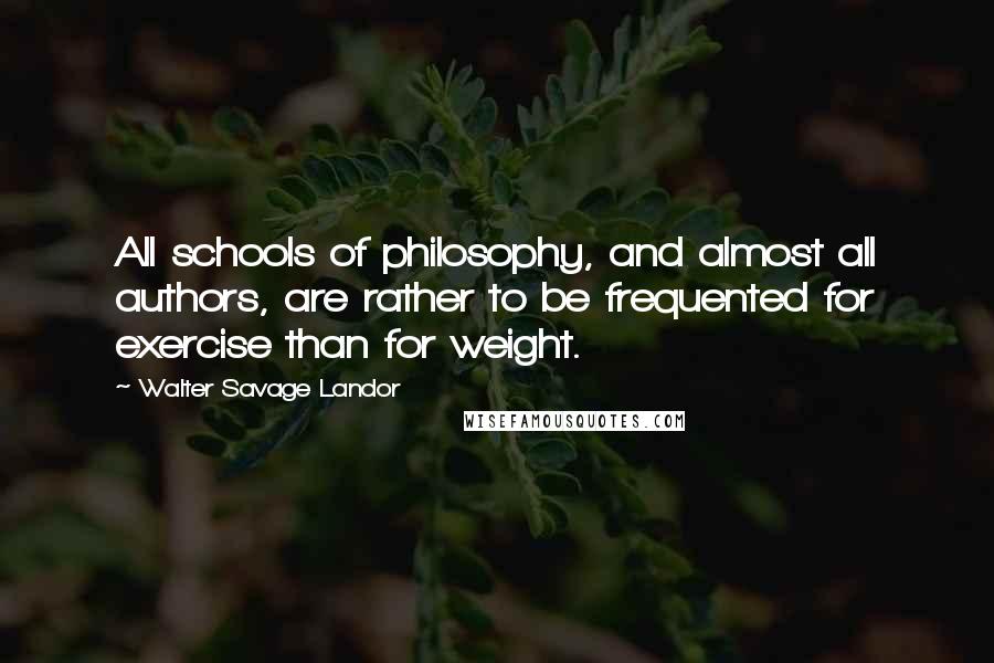 Walter Savage Landor quotes: All schools of philosophy, and almost all authors, are rather to be frequented for exercise than for weight. Walter Savage Landor quotes: All schools of philosophy, and almost all authors, are rather to be frequented for exercise than for weight.