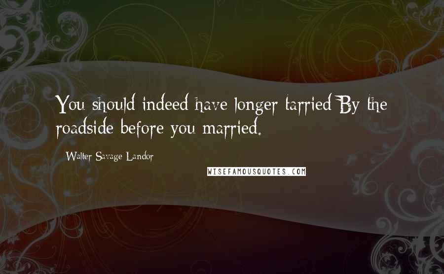 Walter Savage Landor quotes: You should indeed have longer tarried By the roadside before you married.