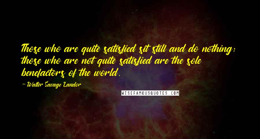 Walter Savage Landor quotes: Those who are quite satisfied sit still and do nothing; those who are not quite satisfied are the sole benefactors of the world. Walter Savage Landor quotes: Those who are quite satisfied sit still and do nothing; those who are not quite satisfied are the sole benefactors of the world.