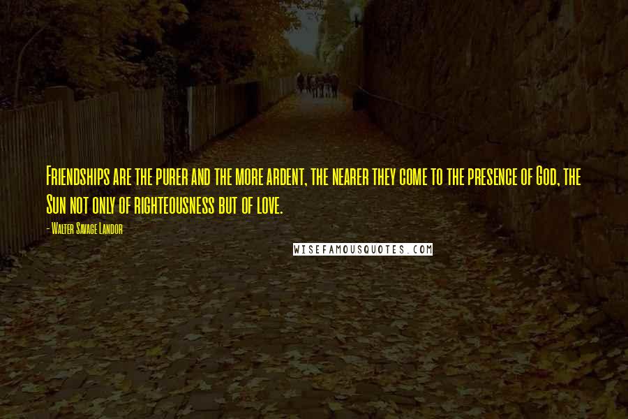 Walter Savage Landor quotes: Friendships are the purer and the more ardent, the nearer they come to the presence of God, the Sun not only of righteousness but of love.