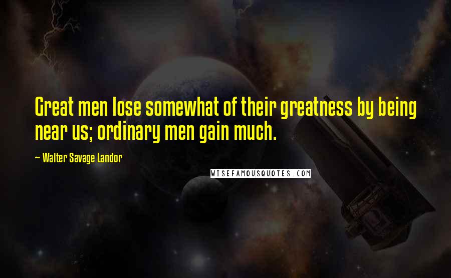 Walter Savage Landor quotes: Great men lose somewhat of their greatness by being near us; ordinary men gain much.