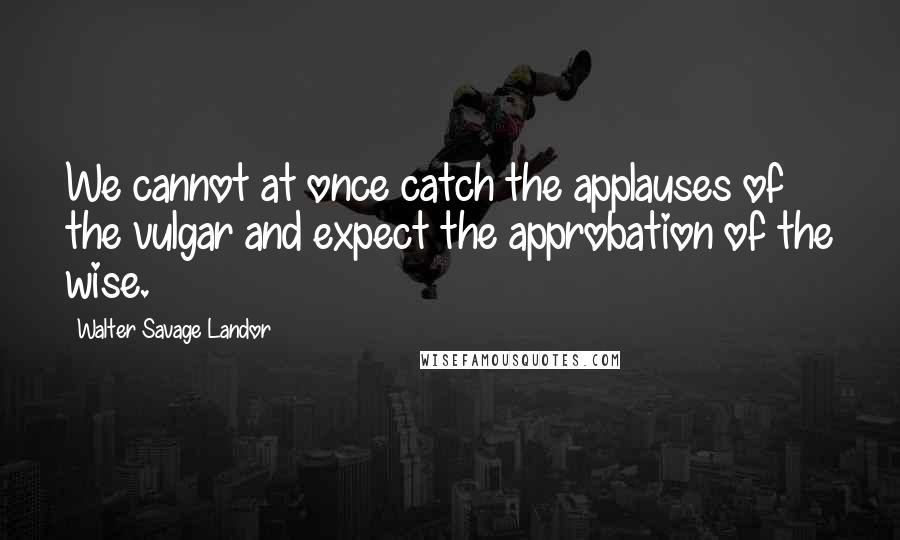 Walter Savage Landor quotes: We cannot at once catch the applauses of the vulgar and expect the approbation of the wise.