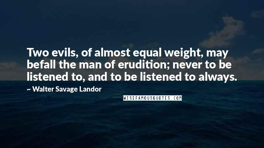 Walter Savage Landor quotes: Two evils, of almost equal weight, may befall the man of erudition; never to be listened to, and to be listened to always. Walter Savage Landor quotes: Two evils, of almost equal weight, may befall the man of erudition; never to be listened to, and to be listened to always.