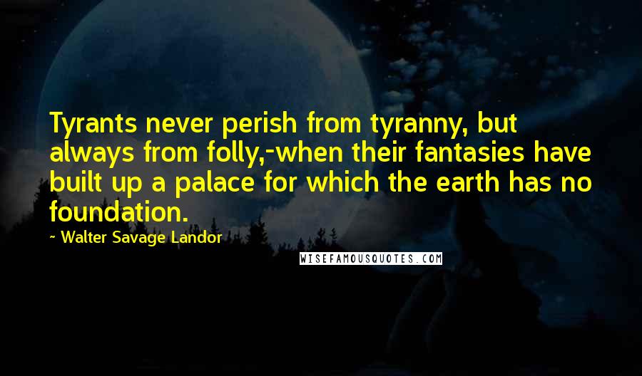 Walter Savage Landor quotes: Tyrants never perish from tyranny, but always from folly,-when their fantasies have built up a palace for which the earth has no foundation. Walter Savage Landor quotes: Tyrants never perish from tyranny, but always from folly,-when their fantasies have built up a palace for which the earth has no foundation.
