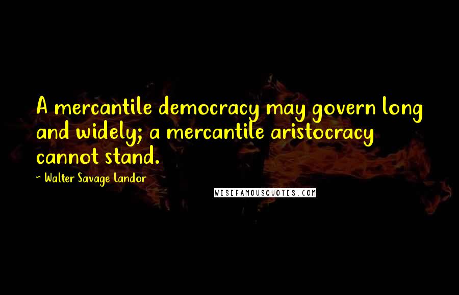 Walter Savage Landor quotes: A mercantile democracy may govern long and widely; a mercantile aristocracy cannot stand.