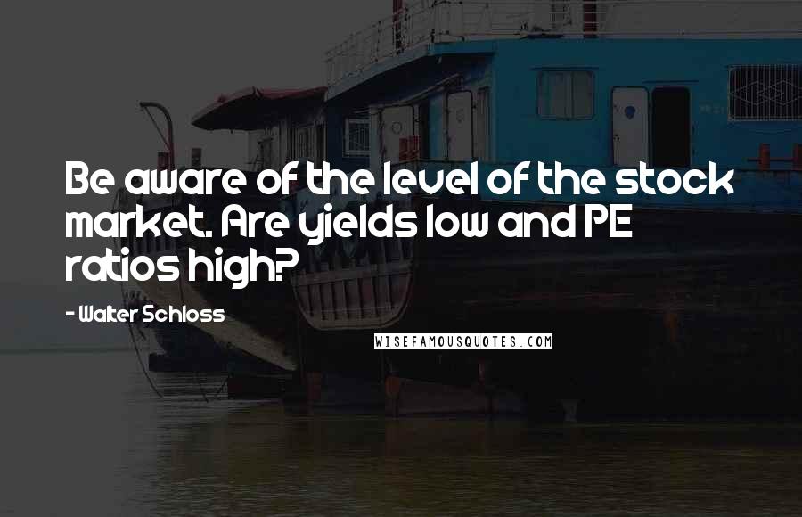 Walter Schloss quotes: Be aware of the level of the stock market. Are yields low and PE ratios high?