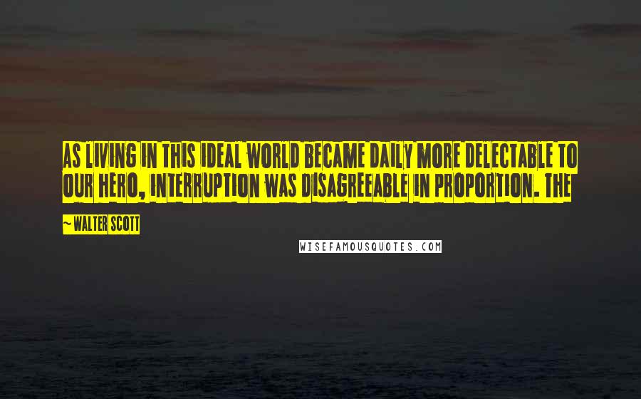 Walter Scott quotes: As living in this ideal world became daily more delectable to our hero, interruption was disagreeable in proportion. The Walter Scott quotes: As living in this ideal world became daily more delectable to our hero, interruption was disagreeable in proportion. The