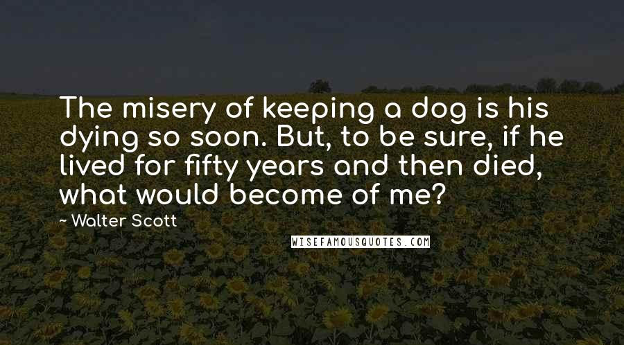 Walter Scott quotes: The misery of keeping a dog is his dying so soon. But, to be sure, if he lived for fifty years and then died, what would become of me? Walter Scott quotes: The misery of keeping a dog is his dying so soon. But, to be sure, if he lived for fifty years and then died, what would become of me?