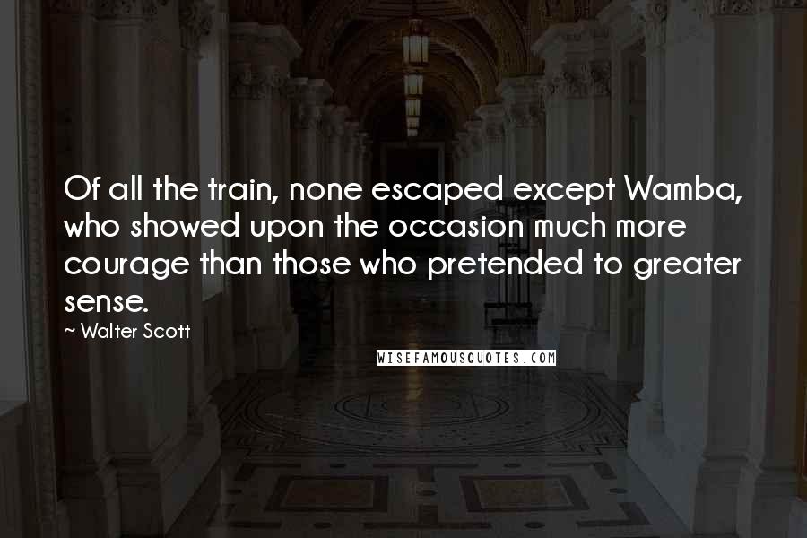 Walter Scott quotes: Of all the train, none escaped except Wamba, who showed upon the occasion much more courage than those who pretended to greater sense. Walter Scott quotes: Of all the train, none escaped except Wamba, who showed upon the occasion much more courage than those who pretended to greater sense.