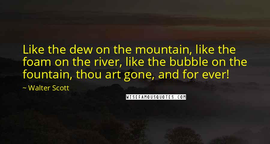 Walter Scott quotes: Like the dew on the mountain, like the foam on the river, like the bubble on the fountain, thou art gone, and for ever! Walter Scott quotes: Like the dew on the mountain, like the foam on the river, like the bubble on the fountain, thou art gone, and for ever!
