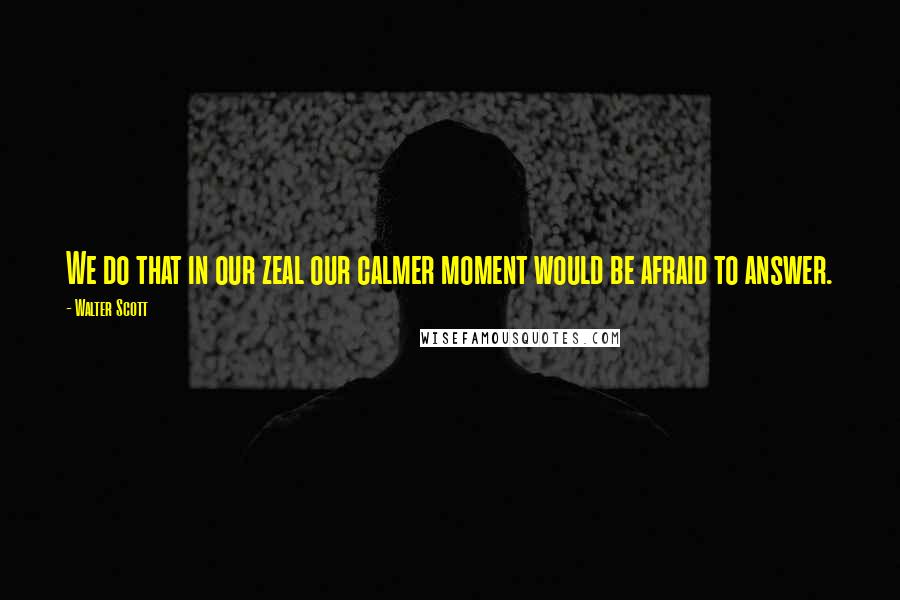 Walter Scott quotes: We do that in our zeal our calmer moment would be afraid to answer.