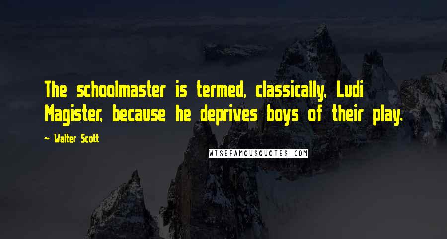 Walter Scott quotes: The schoolmaster is termed, classically, Ludi Magister, because he deprives boys of their play.