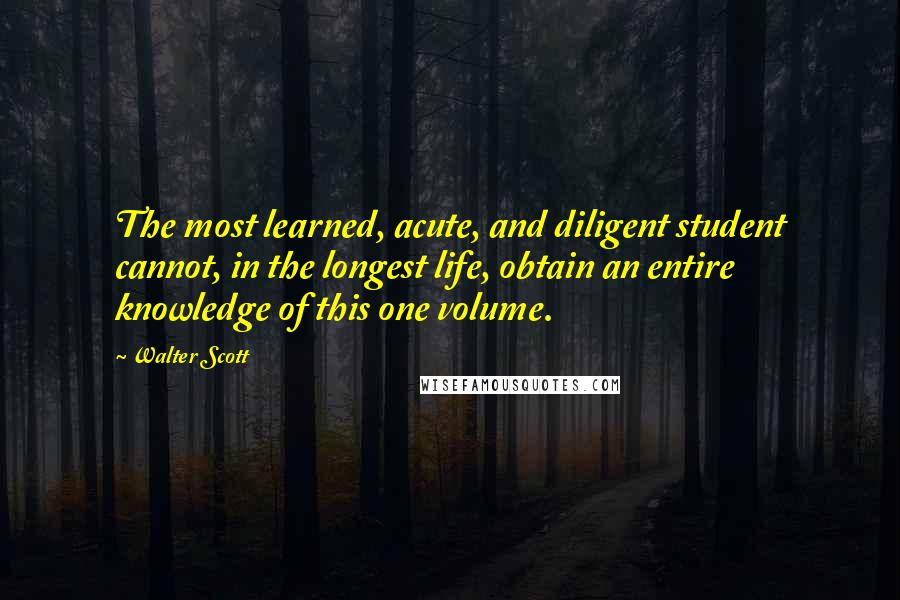 Walter Scott quotes: The most learned, acute, and diligent student cannot, in the longest life, obtain an entire knowledge of this one volume. Walter Scott quotes: The most learned, acute, and diligent student cannot, in the longest life, obtain an entire knowledge of this one volume.