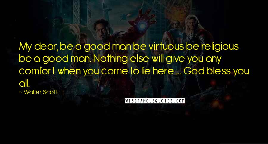 Walter Scott quotes: My dear, be a good man be virtuous be religious be a good man. Nothing else will give you any comfort when you come to lie here ... God bless