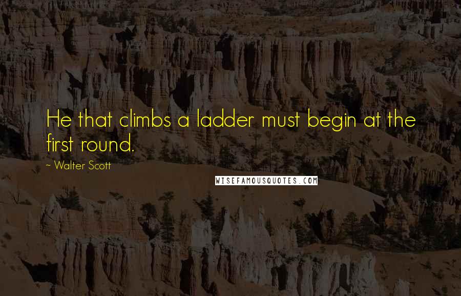 Walter Scott quotes: He that climbs a ladder must begin at the first round.