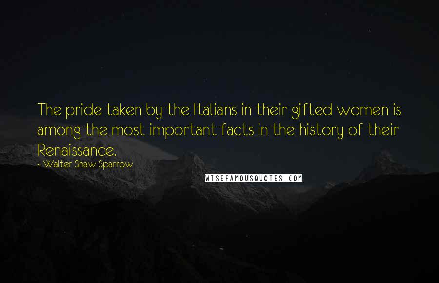 Walter Shaw Sparrow quotes: The pride taken by the Italians in their gifted women is among the most important facts in the history of their Renaissance.