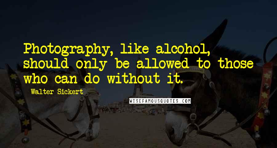 Walter Sickert quotes: Photography, like alcohol, should only be allowed to those who can do without it.