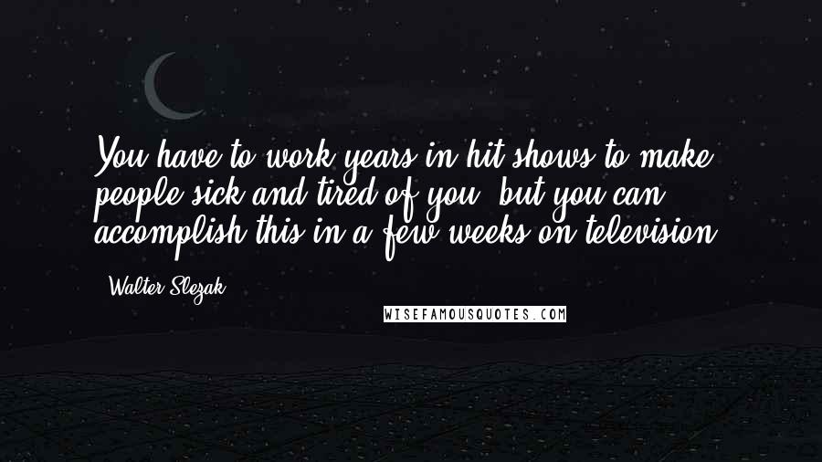 Walter Slezak quotes: You have to work years in hit shows to make people sick and tired of you, but you can accomplish this in a few weeks on television.