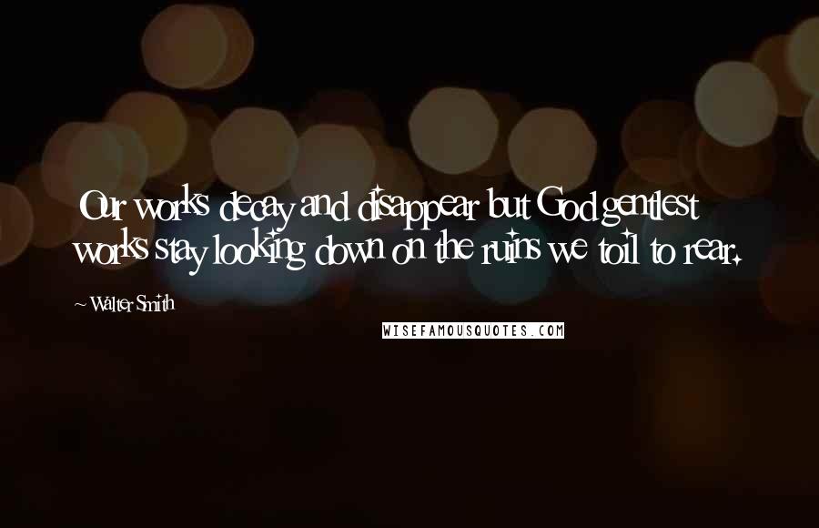 Walter Smith quotes: Our works decay and disappear but God gentlest works stay looking down on the ruins we toil to rear.