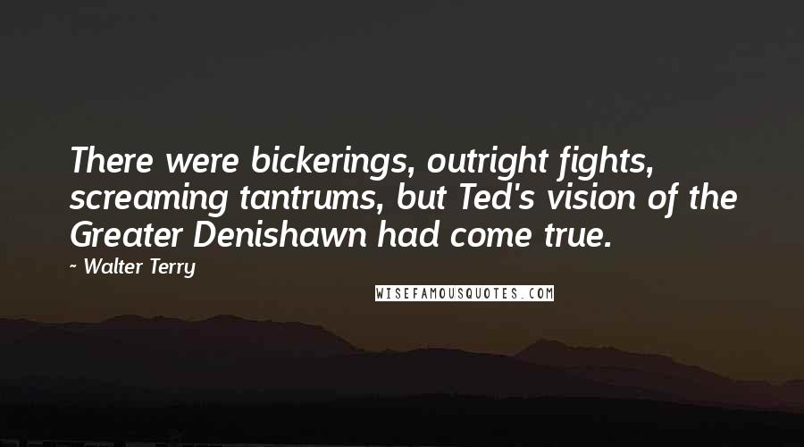 Walter Terry quotes: There were bickerings, outright fights, screaming tantrums, but Ted's vision of the Greater Denishawn had come true. Walter Terry quotes: There were bickerings, outright fights, screaming tantrums, but Ted's vision of the Greater Denishawn had come true.