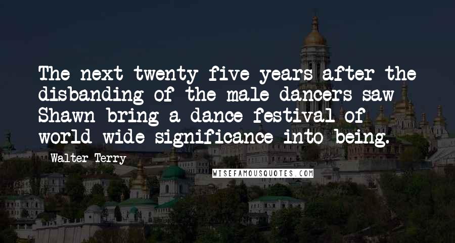 Walter Terry quotes: The next twenty-five years after the disbanding of the male dancers saw Shawn bring a dance festival of world-wide significance into being. Walter Terry quotes: The next twenty-five years after the disbanding of the male dancers saw Shawn bring a dance festival of world-wide significance into being.