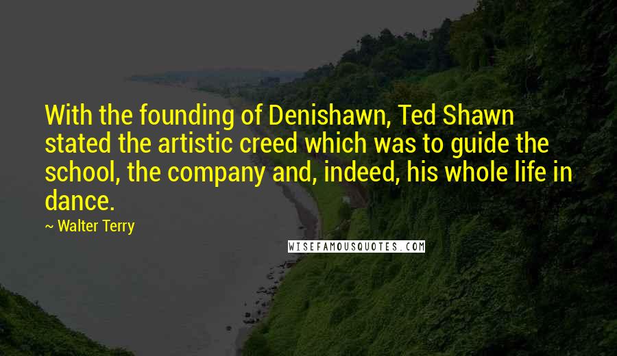 Walter Terry quotes: With the founding of Denishawn, Ted Shawn stated the artistic creed which was to guide the school, the company and, indeed, his whole life in dance.