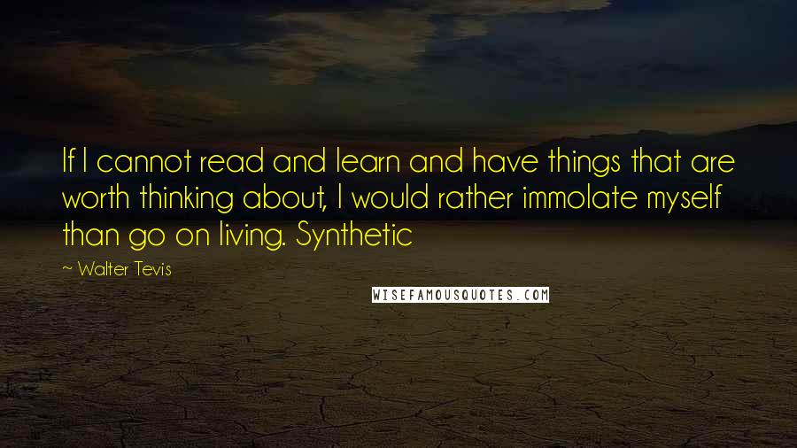 Walter Tevis quotes: If I cannot read and learn and have things that are worth thinking about, I would rather immolate myself than go on living. Synthetic