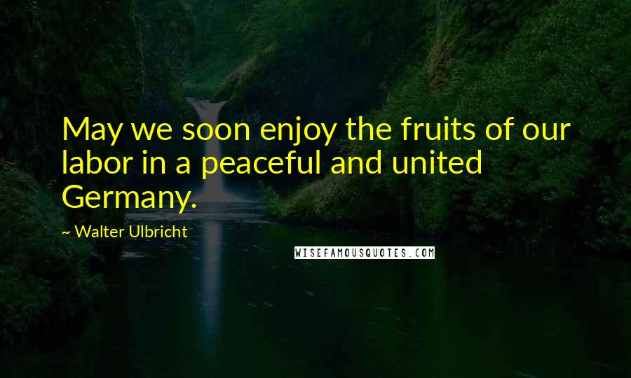 Walter Ulbricht quotes: May we soon enjoy the fruits of our labor in a peaceful and united Germany.