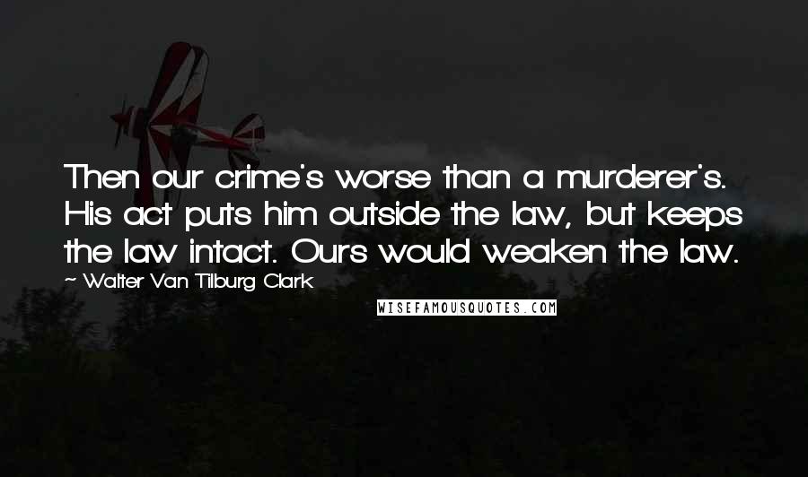 Walter Van Tilburg Clark quotes: Then our crime's worse than a murderer's. His act puts him outside the law, but keeps the law intact. Ours would weaken the law. Walter Van Tilburg Clark quotes: Then our crime's worse than a murderer's. His act puts him outside the law, but keeps the law intact. Ours would weaken the law.