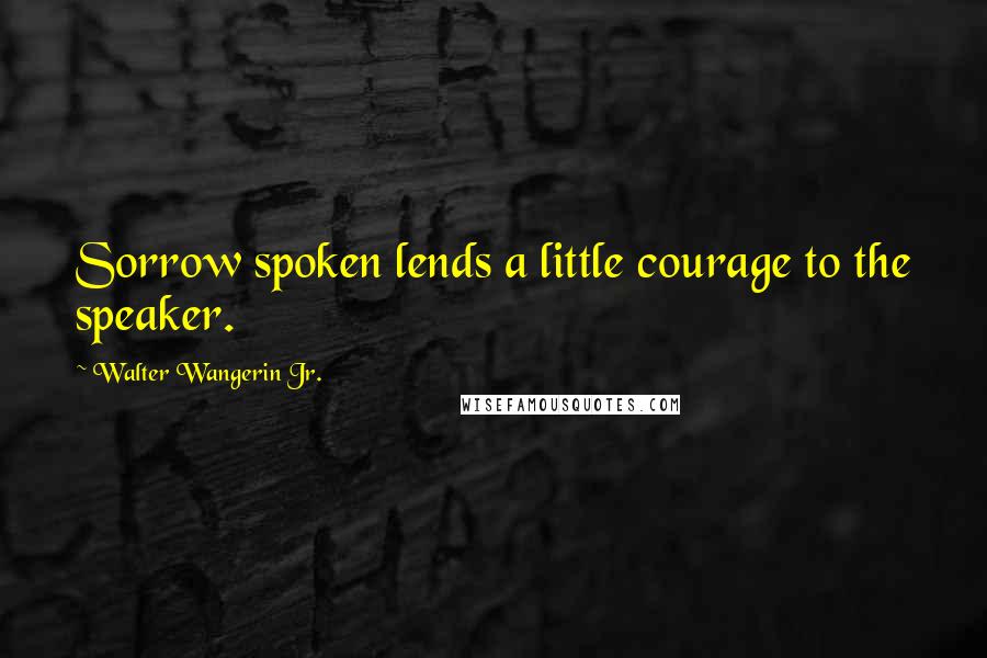 Walter Wangerin Jr. quotes: Sorrow spoken lends a little courage to the speaker.