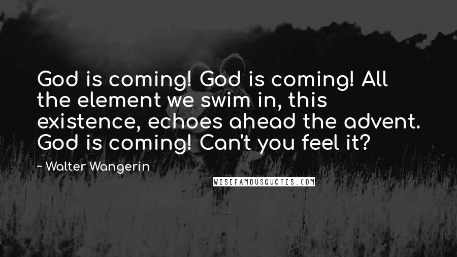 Walter Wangerin quotes: God is coming! God is coming! All the element we swim in, this existence, echoes ahead the advent. God is coming! Can't you feel it?