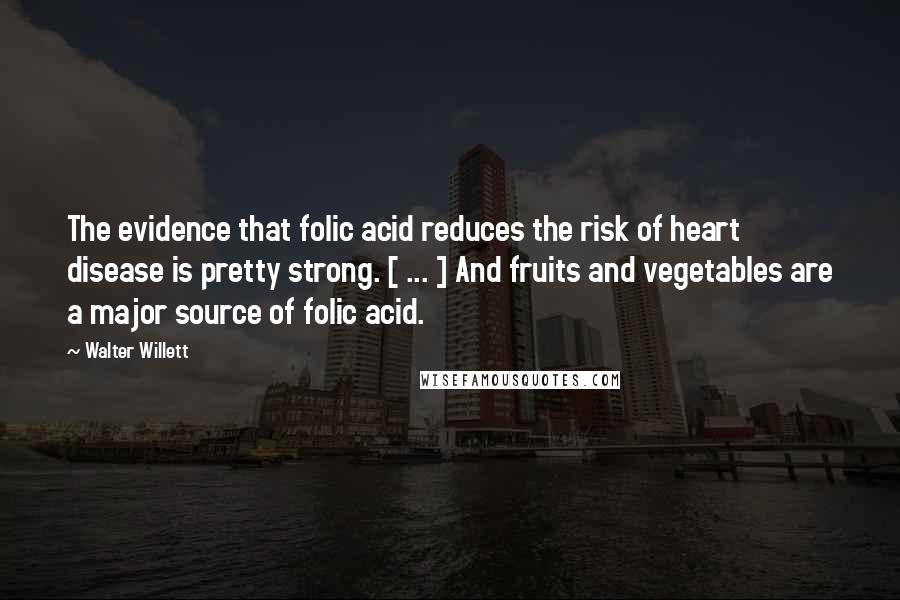 Walter Willett quotes: The evidence that folic acid reduces the risk of heart disease is pretty strong. [ ... ] And fruits and vegetables are a major source of folic acid.
