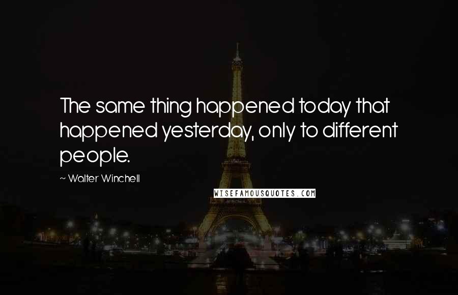 Walter Winchell quotes: The same thing happened today that happened yesterday, only to different people.