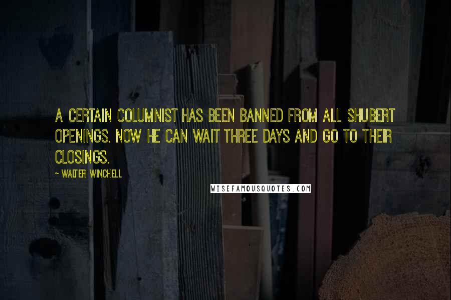 Walter Winchell quotes: A certain columnist has been banned from all Shubert openings. Now he can wait three days and go to their closings.