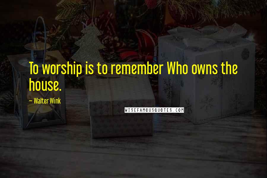 Walter Wink quotes: To worship is to remember Who owns the house.