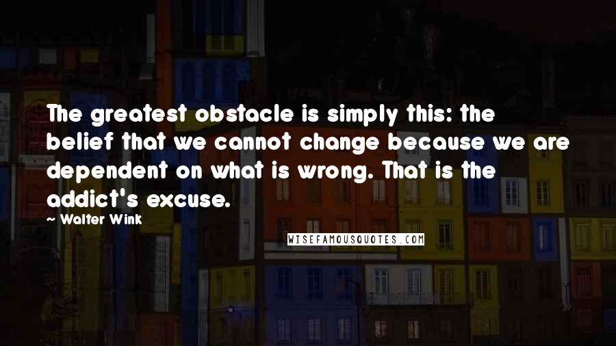 Walter Wink quotes: The greatest obstacle is simply this: the belief that we cannot change because we are dependent on what is wrong. That is the addict's excuse.