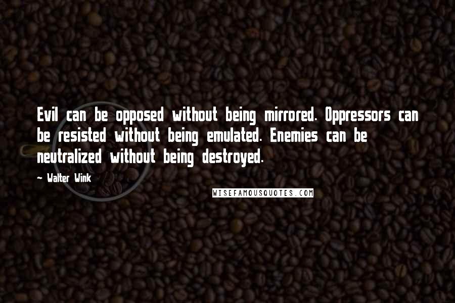 Walter Wink quotes: Evil can be opposed without being mirrored. Oppressors can be resisted without being emulated. Enemies can be neutralized without being destroyed.