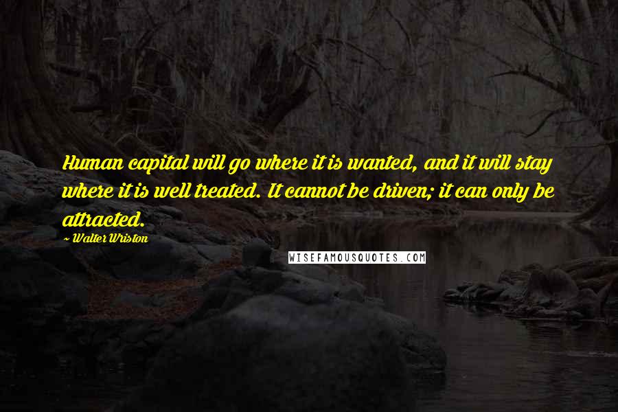 Walter Wriston quotes: Human capital will go where it is wanted, and it will stay where it is well treated. It cannot be driven; it can only be attracted.