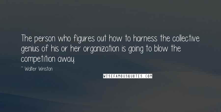 Walter Wriston quotes: The person who figures out how to harness the collective genius of his or her organization is going to blow the competition away.