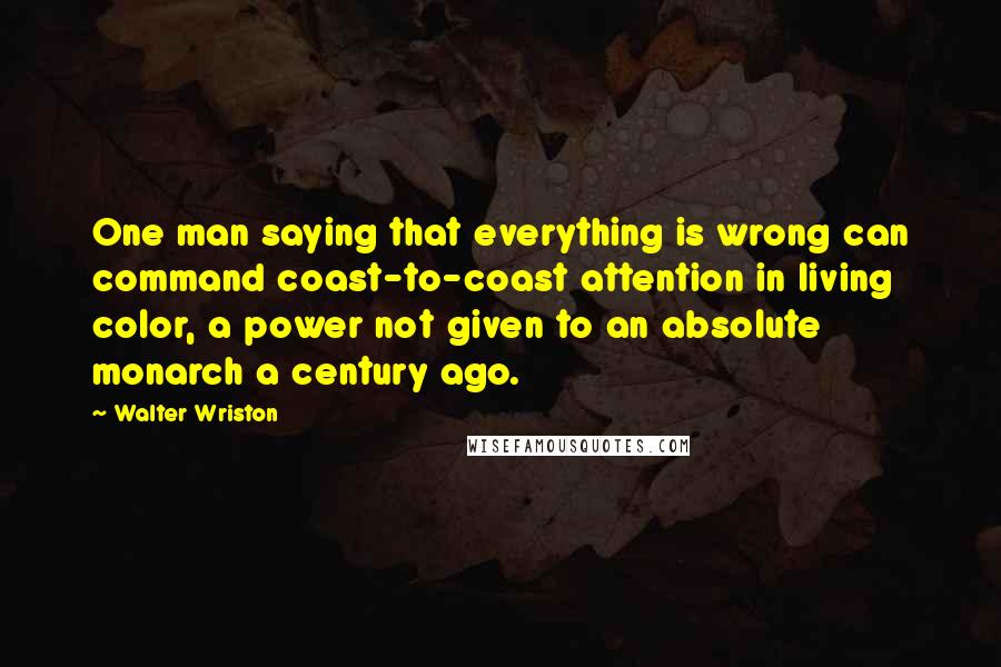 Walter Wriston quotes: One man saying that everything is wrong can command coast-to-coast attention in living color, a power not given to an absolute monarch a century ago.