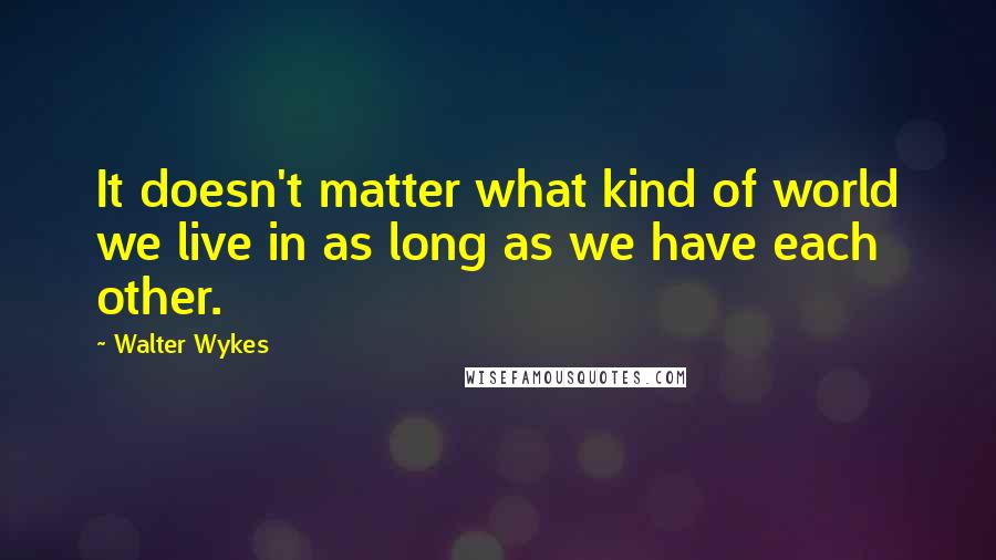 Walter Wykes quotes: It doesn't matter what kind of world we live in as long as we have each other.