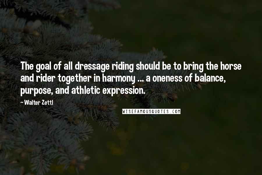Walter Zettl quotes: The goal of all dressage riding should be to bring the horse and rider together in harmony ... a oneness of balance, purpose, and athletic expression. Walter Zettl quotes: The goal of all dressage riding should be to bring the horse and rider together in harmony ... a oneness of balance, purpose, and athletic expression.