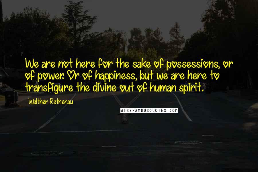 Walther Rathenau quotes: We are not here for the sake of possessions, or of power. Or of happiness, but we are here to transfigure the divine out of human spirit.